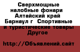 Сверхмощные налобные фонари - Алтайский край, Барнаул г. Спортивные и туристические товары » Другое   